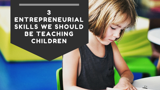 3 Entrepreneurial Skills We Should Be Teaching Children